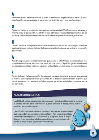25
A
Administración: Permite analizar cuál es la estructura organizacional de la OCSAS:
planificación, desempeño de la gerencia, control interno y recursos humanos.
G
Gobierno: Indica el nivel de fortaleza al que ha llegado la OCSAS en cuanto a liderazgo
interno en su organización. También evalúa cómo son respetados los derechos de los
socios y cuán comprometidos se encuentran con el gobierno de la organización.
U
Unidad Técnica: Comprende el análisis de la unidad técnica o tecnológica donde se
evalúa el acceso y disponibilidad de los recursos técnicos para garantizar la prestación
de servicios.
A
Acción responsable: Es el compromiso que asume la OCSAS con respecto al uso res-
ponsable de la fuente, así como los servicios que presta. Significa garantizar el servi-
cio, la responsabilidad hacia los usuarios y el cuidado a la fuente de provisión del agua.
S
Sostenibilidad: Es la generación de recursos para que la organización se mantenga a
sí misma, con su propio trabajo y esfuerzo. Es la dotación consciente de ingresos que
permitan contar con recursos suficientes para garantizar calidad en la prestación de
los servicios.
Las OCSAS se han establecido para generar y distribuir el bienestar o mejorar
la calidad de vida de la comunidad. Buscan eliminar el desequilibrio, la des-
igualdad y exclusión social.
Las OCSAS han evolucionado tomando esquemas empresariales
que responden a necesidades concretas, y han logrado agilidad,
capacidad de respuesta, crecimiento y progreso. Para el logro
de esos fines han adoptado buenas prácticas empresariales, sin
perder el foco en sus objetivos comunitarios.
Para tener en cuenta:
Para no olvidar
 