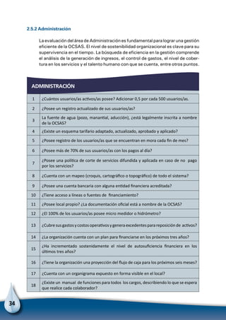 34
2.5.2 Administración
La evaluación del área de Administración es fundamental para lograr una gestión
eficiente de la OCSAS. El nivel de sostenibilidad organizacional es clave para su
supervivencia en el tiempo. La búsqueda de eficiencia en la gestión comprende
el análisis de la generación de ingresos, el control de gastos, el nivel de cober-
tura en los servicios y el talento humano con que se cuenta, entre otros puntos.
administración
1 ¿Cuántos usuarios/as activos/as posee? Adicionar 0,5 por cada 500 usuarios/as.
2 ¿Posee un registro actualizado de sus usuarios/as?
3
La fuente de agua (pozo, manantial, aducción), ¿está legalmente inscrita a nombre
de la OCSAS?
4 ¿Existe un esquema tarifario adaptado, actualizado, aprobado y aplicado?
5 ¿Posee registro de los usuarios/as que se encuentran en mora cada fin de mes?
6 ¿Posee más de 70% de sus usuarios/as con los pagos al día?
7
¿Posee una política de corte de servicios difundida y aplicada en caso de no pago
por los servicios?
8 ¿Cuenta con un mapeo (croquis, cartográfico o topográfico) de todo el sistema?
9 ¿Posee una cuenta bancaria con alguna entidad financiera acreditada?
10 ¿Tiene acceso a líneas o fuentes de financiamiento?
11 ¿Posee local propio? ¿La documentación oficial está a nombre de la OCSAS?
12 ¿El 100% de los usuarios/as posee micro medidor o hidrómetro?
13 ¿Cubresusgastosycostosoperativosygeneraexcedentesparareposiciónde activos?
14 ¿La organización cuenta con un plan para financiarse en los próximos tres años?
15
¿Ha incrementado sostenidamente el nivel de autosuficiencia financiera en los
últimos tres años?
16 ¿Tiene la organización una proyección del flujo de caja para los próximos seis meses?
17 ¿Cuenta con un organigrama expuesto en forma visible en el local?
18
¿Existe un manual de funciones para todos los cargos, describiendo lo que se espera
que realice cada colaborador?
 