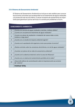37
2.5.4 Sistema de Saneamiento Ambiental
El Sistema de Saneamiento Ambiental se incluye en este análisis para conocer
las acciones concretas que se desarrollan en el tratamiento de aguas residuales
y la protección del recurso hídrico. Evaluar el sistema de saneamiento es impor-
tante para garantizar que los servicios no constituyan problemas a futuro.
SANEAMIENTO AMBIENTAL
1 ¿Cuenta con servicios de aguas residuales y excretas, residuos sólidos?
2 ¿Cuenta con una planta de tratamiento de aguas residuales?
3
¿Cuenta con planes de ampliación o instalación de nuevas redes a corto,
mediano o largo plazo?
4 ¿Cuenta con un estudio de impacto ambiental vigente?
5 ¿Cuenta con la aprobación del organismo rector para prestar el servicio?
6 ¿Realiza controles sobre las conexiones domiciliarias a la red de aguas residuales?
7 ¿Cuentan con planos de las redes de saneamiento ambiental?
8 ¿Cuenta con la cobertura total de la red en la zona de influencia?
9 ¿Cuenta con un sistema de mantenimiento periódico de la redes?
10
¿Desarrolla talleres de concientización sobre la importancia del uso correcto
del sistema?
  PUNTAJE TOTAL
 