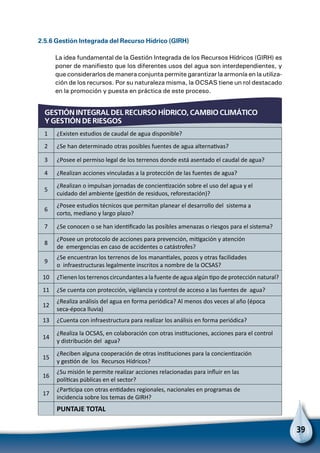 39
GESTIÓN INTEGRAL DEL RECURSO HÍDRICO, CAMBIO CLIMÁTICO
Y GESTIÓN DE RIESGOS
2.5.6 Gestión Integrada del Recurso Hídrico (GIRH)
La idea fundamental de la Gestión Integrada de los Recursos Hídricos (GIRH) es
poner de manifiesto que los diferentes usos del agua son interdependientes, y
que considerarlos de manera conjunta permite garantizar la armonía en la utiliza-
ción de los recursos. Por su naturaleza misma, la OCSAS tiene un rol destacado
en la promoción y puesta en práctica de este proceso.
1 ¿Existen estudios de caudal de agua disponible?
2 ¿Se han determinado otras posibles fuentes de agua alternativas?
3 ¿Posee el permiso legal de los terrenos donde está asentado el caudal de agua?
4 ¿Realizan acciones vinculadas a la protección de las fuentes de agua?
5
¿Realizan o impulsan jornadas de concientización sobre el uso del agua y el
cuidado del ambiente (gestión de residuos, reforestación)?
6
¿Posee estudios técnicos que permitan planear el desarrollo del sistema a
corto, mediano y largo plazo?
7 ¿Se conocen o se han identificado las posibles amenazas o riesgos para el sistema?
8
¿Posee un protocolo de acciones para prevención, mitigación y atención
de emergencias en caso de accidentes o catástrofes?
9
¿Se encuentran los terrenos de los manantiales, pozos y otras facilidades
o infraestructuras legalmente inscritos a nombre de la OCSAS?
10 ¿Tienen los terrenos circundantes a la fuente de agua algún tipo de protección natural?
11 ¿Se cuenta con protección, vigilancia y control de acceso a las fuentes de agua?
12
¿Realiza análisis del agua en forma periódica? Al menos dos veces al año (época
seca-época lluvia)
13 ¿Cuenta con infraestructura para realizar los análisis en forma periódica?
14
¿Realiza la OCSAS, en colaboración con otras instituciones, acciones para el control
y distribución del agua?
15
¿Reciben alguna cooperación de otras instituciones para la concientización
y gestión de los Recursos Hídricos?
16
¿Su misión le permite realizar acciones relacionadas para influir en las
políticas públicas en el sector?
17
¿Participa con otras entidades regionales, nacionales en programas de
incidencia sobre los temas de GIRH?
  PUNTAJE TOTAL
 