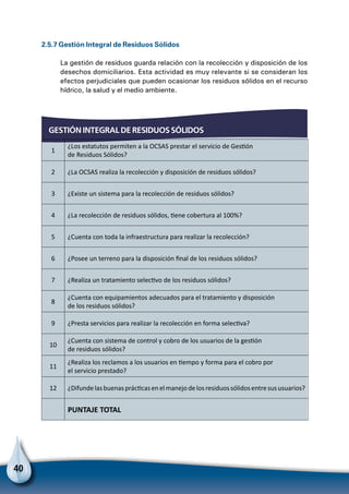 40
GESTIÓN INTEGRAL DE RESIDUOS SÓLIDOS
2.5.7 Gestión Integral de Residuos Sólidos
La gestión de residuos guarda relación con la recolección y disposición de los
desechos domiciliarios. Esta actividad es muy relevante si se consideran los
efectos perjudiciales que pueden ocasionar los residuos sólidos en el recurso
hídrico, la salud y el medio ambiente.
1
¿Los estatutos permiten a la OCSAS prestar el servicio de Gestión
de Residuos Sólidos?
2 ¿La OCSAS realiza la recolección y disposición de residuos sólidos?
3 ¿Existe un sistema para la recolección de residuos sólidos?
4 ¿La recolección de residuos sólidos, tiene cobertura al 100%?
5 ¿Cuenta con toda la infraestructura para realizar la recolección?
6 ¿Posee un terreno para la disposición final de los residuos sólidos?
7 ¿Realiza un tratamiento selectivo de los residuos sólidos?
8
¿Cuenta con equipamientos adecuados para el tratamiento y disposición
de los residuos sólidos?
9 ¿Presta servicios para realizar la recolección en forma selectiva?
10
¿Cuenta con sistema de control y cobro de los usuarios de la gestión
de residuos sólidos?
11
¿Realiza los reclamos a los usuarios en tiempo y forma para el cobro por
el servicio prestado?
12 ¿Difundelasbuenasprácticasenelmanejodelosresiduossólidosentresususuarios?
  PUNTAJE TOTAL
 