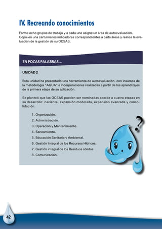 42
IV. Recreando conocimientos
Forme ocho grupos de trabajo y a cada uno asigne un área de autoevaluación.
Copie en una cartulina los indicadores correspondientes a cada áreas y realice la eva-
luación de la gestión de su OCSAS.
Unidad 2
Esta unidad ha presentado una herramienta de autoevaluación, con insumos de
la metodología “AGUA” e incorporaciones realizadas a partir de los aprendizajes
de la primera etapa de su aplicación.
Se planteó que las OCSAS pueden ser nominadas acorde a cuatro etapas en
su desarrollo: naciente, expansión moderada, expansión avanzada y conso-
lidación.
1. Organización.
2. Administración.
3. Operación y Mantenimiento.
4. Saneamiento.
5. Educación Sanitaria y Ambiental.
6. Gestión Integral de los Recursos Hídricos.
7. Gestión integral de los Residuos sólidos.
8. Comunicación.
En pocas palabras…
 