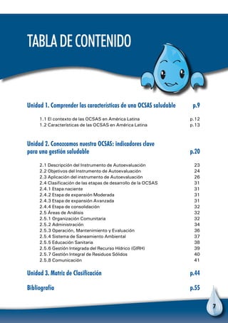 7
TabladeContenido
Unidad 1. Comprender las características de una OCSAS saludable	 p.9
1.1 El contexto de las OCSAS en América Latina	 p.12
1.2 Características de las OCSAS en América Latina	 p.13
Unidad 2. Conozcamos nuestra OCSAS: indicadores clave
para una gestión saludable	 p.20
2.1 Descripción del Instrumento de Autoevaluación	 23
2.2 Objetivos del Instrumento de Autoevaluación	 24
2.3 Aplicación del instrumento de Autoevaluación	 26
2.4 Clasificación de las etapas de desarrollo de la OCSAS	 31
2.4.1 Etapa naciente 	 31
2.4.2 Etapa de expansión Moderada	 31
2.4.3 Etapa de expansión Avanzada	 31
2.4.4 Etapa de consolidación	 32
2.5 Áreas de Análisis 	 32
2.5.1 Organización Comunitaria 	 32
2.5.2 Administración	 34
2.5.3 Operación, Mantenimiento y Evaluación 	 36
2.5.4 Sistema de Saneamiento Ambiental	 37
2.5.5 Educación Sanitaria 	 38
2.5.6 Gestión Integrada del Recurso Hídrico (GIRH) 	 39
2.5.7 Gestión Integral de Residuos Sólidos 	 40
2.5.8 Comunicación 	 41
Unidad 3. Matriz de Clasificación	 p.44
Bibliografía	p.55
 