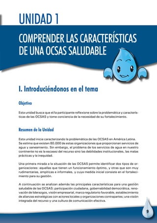 9
I. Introduciéndonos en el tema
Objetivo
Esta unidad busca que el/la participante reflexione sobre la problemática y caracterís-
ticas de las OCSAS y tome conciencia de la necesidad de su fortalecimiento.
Resumen de la Unidad
Esta unidad inicia caracterizando la problemática de las OCSAS en América Latina.
Se estima que existen 80.000 de estas organizaciones que proporcionan servicios de
agua y saneamiento. Sin embargo, el problema de los servicios de agua en nuestro
continente no es la escasez del recurso sino las debilidades institucionales, las malas
prácticas y la inequidad.
Una primera mirada a la situación de las OCSAS permite identificar dos tipos de or-
ganizaciones: aquellas que tienen un funcionamiento óptimo, y otras que son muy
rudimentarias, empíricas e informales, y cuya medida inicial consiste en el fortaleci-
miento para su gestión.
A continuación se analizan además las principales características para una gestión
saludable de las OCSAS: participación ciudadana, gobernabilidad democrática, reno-
vación de liderazgos, visión empresarial, marco regulatorio favorable, establecimiento
de alianzas estratégicas con actores locales y organizaciones contrapartes; una visión
integrada del recurso y una cultura de comunicación efectiva.
Unidad 1
Comprenderlascaracterísticas
deunaOCSASsaludable
 