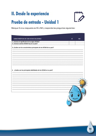 11
II. Desde la experiencia
Prueba de entrada - Unidad 1
Marque X si su respuesta es SÍ o NO y responda las preguntas siguientes:
CARACTERÍSTICAS DE UNA OCSAS SALUDABLE SÍ NO
1. ¿Conoce el signiﬁcado de las siglas OCSAS?
2. ¿Conoce cuántas OCSAS hay en su país?
3. ¿Cuáles son las caracterísƟcas principales de las OCSAS de su país?
……………………………………………………………………………………………………………………………………………………
……………………………………………………………………………………………………………………………………………………
……………………………………………………………………………………………………………………………………………………
……………………………………………………………………………………………………………………………………………………
……………………………………………………………………………………………………………………………………………………
……………………………………………………………………………………………………………………………………………………
……………………………………………………………………………………………………………………………………………………
……………………………………………………………………………………………………………………………………………………
……………………………………………………………………………………………………………………………………………………
……………………………………………………………………………………………………………………………………………………
……………………………………………………………………………………………………………………………………………………
4. ¿Cuáles son las principales debilidades de las OCSAS en su país?
……………………………………………………………………………………………………………………………………………………
……………………………………………………………………………………………………………………………………………………
……………………………………………………………………………………………………………………………………………………
……………………………………………………………………………………………………………………………………………………
……………………………………………………………………………………………………………………………………………………
……………………………………………………………………………………………………………………………………………………
……………………………………………………………………………………………………………………………………………………
……………………………………………………………………………………………………………………………………………………
Para no olvidar
 