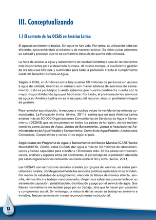 12
III. Conceptualizando
1.1 El contexto de las OCSAS en América Latina
El agua es un elemento básico. Sin agua no hay vida. Por tanto, su utilización debe ser
eficiente, aprovechándola al máximo y de manera racional. Se debe cuidar asimismo
su calidad y procurar que no se contamine después de que ha sido utilizada.
La falta de acceso a agua y saneamiento de calidad constituye una de las limitantes
más importantes para el desarrollo humano. Al mismo tiempo, la insuficiente gestión
de los recursos hídricos y suministro para toda la población afecta el cumplimiento
cabal del Derecho Humano al Agua.
Según la ONU, en América Latina hoy existen 50 millones de personas sin acceso
a agua de calidad, mientras un número aún mayor adolece de servicios de sanea-
miento. Esto es paradójico cuando sabemos que nuestro continente cuenta con la
mayor disponibilidad de agua por habitante. Por tanto, el problema de los servicios
de agua en América Latina no es la escasez del recurso, sino un problema integral
de gestión.
Para remediar esa situación, la respuesta muchas veces ha venido de las mismas co-
munidades. La Fundación Avina (Avina, 2011) estima que en toda América Latina
existen más de 80.000 Organizaciones Comunitarias de Servicios de Agua y Sanea-
miento (OCSAS) que se encuentran en todos los países de la región, donde reciben
nombres como Juntas de Agua, Juntas de Saneamiento, Juntas o Asociaciones Ad-
ministradoras de Agua Potable y Saneamiento, Comités de Agua Potable, Acueductos
Comunales, Cooperativas y varios otros según el país.
Según datos del Programa de Agua y Saneamiento del Banco Mundial (CARE/Banco
Mundial/DFID, 2008), estas OCSAS dan agua a más de 40 millones de latinoameri-
canos y tienen capacidad para atender a 18 millones más. En los países centroameri-
canos, andinos y algunos otros del continente, el porcentaje de la población atendida
por estas organizaciones comunitarias oscila entre el 30 y 40% (Avina, 2011).
Las OCSAS son estructuras sociales creadas por grupos de vecinos, en zonas peri-
urbanas o rurales, donde generalmente los servicios públicos o privados no se brindan.
Por medio de estatutos de autogobierno, elección de líderes de manera abierta, sen-
cilla, democrática y trabajo mancomunado, dirigen sus esfuerzos para establecer un
sistema de captación, potabilización, distribución y pago por el servicio de agua. Sus
líderes normalmente no reciben pago por su trabajo, sino que lo hacen por vocación
y compromiso social. Sin embargo, la mayoría de las veces su trabajo es anónimo e
invisible, frecuentemente sin mayor reconocimiento institucional.
 
