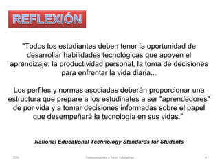 "Todos los estudiantes deben tener la oportunidad de
desarrollar habilidades tecnológicas que apoyen el
aprendizaje, la productividad personal, la toma de decisiones
para enfrentar la vida diaria...
Los perfiles y normas asociadas deberán proporcionar una
estructura que prepare a los estudinates a ser "aprendedores"
de por vida y a tomar decisiones informadas sobre el papel
que desempeñará la tecnología en sus vidas."
National Educational Technology Standards for Students
PDS

Comunicación y Tecn. Educativa

4

 