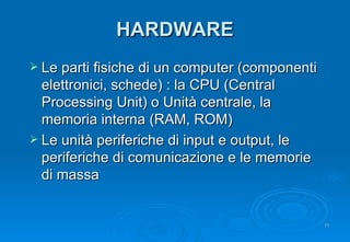 HARDWARE Le parti fisiche di un computer (componenti elettronici, schede) : la CPU (Central Processing Unit) o Unità centrale, la memoria interna (RAM, ROM) Le unità periferiche di input e output, le periferiche di comunicazione e le memorie di massa 