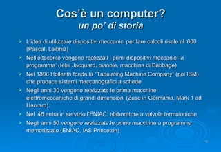 Cos’è un computer? un po’ di storia L’idea di utilizzare dispositivi meccanici per fare calcoli risale al ‘600 (Pascal, Leibniz) Nell’ottocento vengono realizzati i primi dispositivi meccanici ‘a programma’ (telai Jacquard, pianole, macchina di Babbage) Nel 1896 Hollerith fonda la “ Tabulating Machine Company ” (poi IBM) che produce sistemi meccanografici a schede Negli anni 30 vengono realizzate le prima macchine elettromeccaniche di grandi dimensioni (Zuse in Germania, Mark 1 ad Harvard) Nel ‘46 entra in servizio l’ENIAC: elaboratore a valvole termoioniche Negli anni 50 vengono realizzate le prime macchine a programma memorizzato (ENIAC, IAS Princeton)  