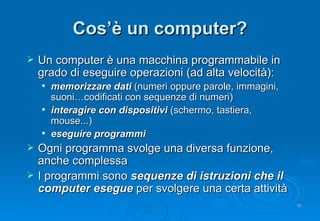 Cos’è un computer? Un computer è una macchina programmabile in grado di eseguire operazioni (ad alta velocità): memorizzare dati  (numeri oppure parole, immagini, suoni…codificati con sequenze di numeri) interagire con dispositivi  (schermo, tastiera, mouse...) eseguire programmi Ogni programma svolge una diversa funzione, anche complessa I programmi sono  sequenze di istruzioni che il computer esegue  per svolgere una certa attività 