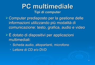 PC multimediale Tipi di computer Computer predisposto per la g estione delle informazioni utilizzando più modalità di comunicazione: testo, grafica, audio e video È dotato di dispositivi per applicazioni multimediali: Scheda audio, altoparlanti, microfono Lettore di CD e/o DVD 