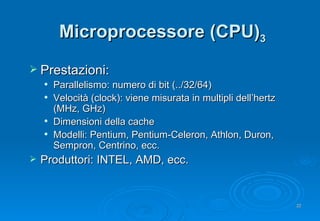 Microprocessore (CPU) 3 Prestazioni: Parallelismo: numero di bit (../32/64) Velocità (clock): viene misurata in multipli dell’hertz (MHz, GHz) Dimensioni della cache Modelli:  Pentium, Pentium-Celeron, Athlon, Duron, Sempron, Centrino, ecc. Produttori: INTEL, AMD, ecc. 