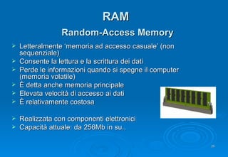 RAM   Random-Access Memory Letteralmente ‘memoria ad accesso casuale’ (non sequenziale) Consente la lettura e la scrittura dei dati Perde le informazioni quando si spegne il computer (memoria volatile) È detta anche memoria principale Elevata velocità di accesso ai dati È relativamente costosa Realizzata con componenti elettronici Capacità attuale: da 256Mb in su.. 