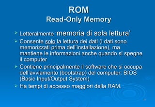 ROM Read-Only Memory Letteralmente ‘ memoria di sola lettura’ Consente  solo  la lettura dei dati (i dati sono memorizzati prima dell’installazione), ma mantiene le informazioni anche quando si spegne il computer Contiene principalmente il software che si occupa dell’avviamento (bootstrap) del computer: BIOS (Basic Input/Output System) Ha tempi di accesso maggiori della RAM. 