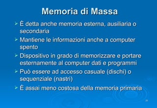 Memoria di Massa È detta anche memoria esterna, ausiliaria o secondaria Mantiene le informazioni anche a computer spento Dispositivo in grado di memorizzare e portare esternamente al computer dati e programmi Può essere ad accesso casuale (dischi) o sequenziale (nastri) È assai meno costosa della memoria primaria   