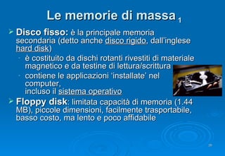 Le memorie di massa  1 Disco fisso:  è la principale memoria secondaria (detto anche  disco rigido , dall’inglese  hard disk ) è costituito da dischi rotanti rivestiti di materiale magnetico e da testine di lettura/scrittura contiene le applicazioni ‘installate’ nel computer,  incluso il  sistema operativo Floppy disk : limitata capacità di memoria (1.44 MB), piccole dimensioni, facilmente trasportabile, basso costo, ma lento e poco affidabile 