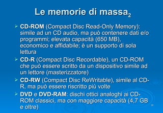 Le memorie di massa 2 CD-ROM  (Compact Disc Read-Only Memory): simile ad un CD audio, ma può contenere dati e/o programmi; elevata capacità (650 MB), economico e affidabile; è un supporto di sola lettura CD-R  (Compact Disc Recordable), un CD-ROM che può essere scritto da un dispositivo simile ad un lettore (masterizzatore) CD-RW  (Compact Disc ReWritable), simile al CD-R, ma può essere riscritto più volte DVD  e  DVD-RAM : dischi ottici analoghi ai CD-ROM classici, ma con maggiore capacità (4,7 GB e oltre) 