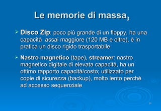 Le memorie di massa 3 Disco Zip : poco più grande di un floppy, ha una  capacità  assai maggiore (120 MB e oltre), è in pratica un disco rigido trasportabile Nastro magnetico  (tape),  streamer : nastro magnetico digitale di elevata capacità, ha un ottimo rapporto capacità/costo; utilizzato per copie di sicurezza (backup), molto lento perché ad accesso sequenziale 