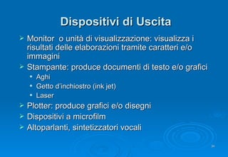 Dispositivi di Uscita Monitor  o unità di visualizzazione:  visualizza i risultati delle elaborazioni tramite caratteri e/o immagini Stampante: p roduce documenti di testo e/o grafici Aghi  Getto d’inchiostro (ink jet) Laser Plotter: produce grafici e/o disegni Dispositivi a microfilm Altoparlanti, sintetizzatori vocali  