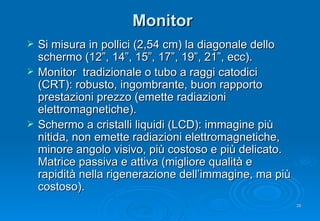 Monitor Si misura in pollici (2,54 cm) la diagonale dello schermo (12”, 14”, 15”, 17”, 19”, 21”, ecc). Monitor  tradizionale  o tubo a raggi catodici ( CRT ): robusto, ingombrante, buon rapporto prestazioni prezzo (emette radiazioni elettromagnetiche). Schermo a cristalli liquidi (LCD): immagine più nitida, non emette radiazioni elettromagnetiche, minore angolo visivo, più costoso e più delicato. Matrice passiva e attiva (migliore qualità e rapidità nella rigenerazione dell’immagine, ma più costoso). 
