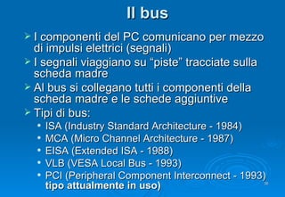Il bus I componenti del PC comunicano per mezzo di impulsi elettrici (segnali) I segnali viaggiano su “piste” tracciate sulla scheda madre Al bus si collegano tutti i componenti della scheda madre e le schede aggiuntive Tipi di bus: ISA (Industry Standard Architecture - 1984) MCA (Micro Channel Architecture - 1987) EISA (Extended ISA - 1988) VLB (VESA Local Bus - 1993) PCI (Peripheral Component Interconnect - 1993)  tipo attualmente in uso) 