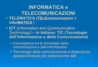 INFORMATICA e TELECOMUNICAZIONI TELEMATICA ( TELE comunicazioni + infor MATICA   ) ICT   ( I nformation and  C ommunication  T echnology ) – in italiano: TIC (Tecnologie dell’Informazione e della Comunicazione) Convergenza tra le tecnologie della comunicazione e dell’informazione Tecnologie della comunicazione a distanza tra apparecchiature per elaborazione dati 