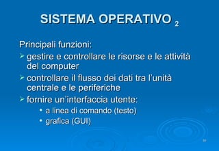 SISTEMA OPERATIVO  2 Principali funzioni: gestire e controllare le risorse e le attività del computer controllare il flusso dei dati tra l’unità centrale e le periferiche fornire un’interfaccia utente: a linea di comando (testo) grafica (GUI) 