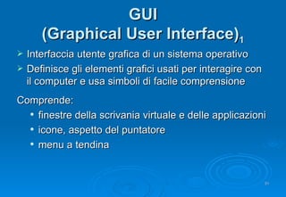 GUI (Graphical User Interface) 1 Interfaccia utente grafica di un sistema operativo Definisce gli elementi grafici usati per interagire con il computer e usa simboli di facile comprensione Comprende: finestre della scrivania virtuale e delle applicazioni icone, aspetto del puntatore menu a tendina 