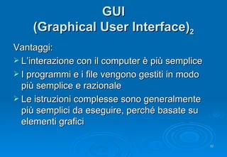 GUI (Graphical User Interface) 2 Vantaggi: L’interazione con il computer è più semplice I programmi e i file vengono gestiti in modo più semplice e razionale Le istruzioni complesse sono generalmente più semplici da eseguire, perché basate su elementi grafici 