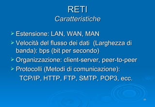 RETI Caratteristiche Estensione: LAN, WAN, MAN Velocità del flusso dei dati  (Larghezza di banda): bps (bit per secondo) Organizzazione: client-server, peer-to-peer  Protocolli (Metodi di comunicazione):  TCP/IP, HTTP, FTP, SMTP, POP3, ecc. 