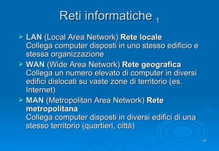 Reti informatiche  1 LAN   (Local Area Network)   Rete locale Collega  computer disposti in uno stesso edificio e stessa organizzazione WAN   (Wide Area Network)   Rete geografica Collega un numero elevato di  computer in diversi edifici dislocati su vaste zone di territorio (es. Internet) MAN   (Metropolitan Area Network)   Rete metropolitana Collega  computer disposti in diversi edifici di una stesso territorio (quartieri, città) 