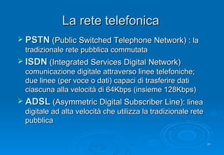 La rete telefonica PSTN   (Public Switched Telephone Network) :  la tradizionale rete pubblica commutata ISDN  (Integrated Services Digital Network)  comunicazione digitale attraverso linee telefoniche; due linee (per voce o dati) capaci di trasferire dati ciascuna alla velocità di 64Kbps (insieme 128Kbps) ADSL   (Asymmetric Digital Subscriber Line):  linea digitale ad alta velocità che utilizza la tradizionale rete pubblica 