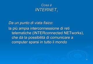 Cosa è INTERNET 1 Da un punto di vista fisico : la più ampia interconnessione di reti telematiche (INTERconnected NETworks), che dà la possibilità di comunicare a computer sparsi in tutto il mondo 