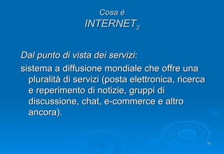 Cosa è INTERNET 2 Dal punto di vista dei servizi : sistema a diffusione mondiale che offre una pluralità di servizi (posta elettronica, ricerca e reperimento di notizie, gruppi di discussione, chat, e-commerce e altro ancora). 