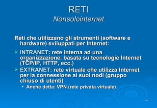 RETI Nonsolointernet Reti che utilizzano gli strumenti (software e hardware) sviluppati per Internet: INTRANET : rete interna ad una organizzazione, basata su tecnologie Internet (TCP/IP, HTTP, ecc.) EXTRANET : rete virtuale che utilizza Internet per la connessione ai suoi nodi (gruppo chiuso di utenti) Anche detta: VPN (rete privata virtuale) 