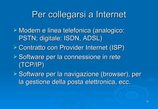 Per collegarsi a Internet Modem e linea telefonica (analogico: PSTN; digitale: ISDN, ADSL) Contratto con Provider Internet  (ISP) Software per la connessione in rete (TCP/IP) Software per la navigazione (browser), per la gestione della posta elettronica, ecc. 
