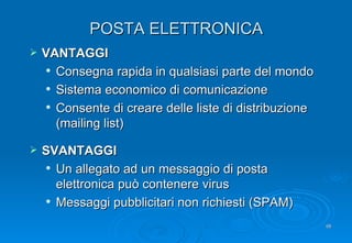 POSTA ELETTRONICA VANTAGGI Consegna rapida in qualsiasi parte del mondo Sistema economico di comunicazione Consente di creare delle liste di distribuzione (mailing list) SVANTAGGI Un allegato ad un messaggio di posta elettronica può contenere virus Messaggi pubblicitari non richiesti (SPAM) 