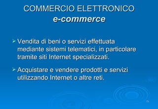 COMMERCIO ELETTRONICO e-commerce Vendita di beni o servizi effettuata mediante sistemi telematici, in particolare tramite siti Internet specializzati . Acquistare e vendere prodotti e servizi utilizzando Internet o altre reti . 