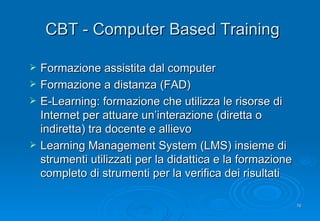 CBT - Computer Based Training Formazione assistita dal computer Formazione a distanza (FAD) E-Learning: formazione che utilizza le risorse di Internet per attuare un’interazione (diretta o indiretta) tra docente e allievo Learning Management System (LMS) insieme di strumenti utilizzati per la didattica e la formazione completo di strumenti per la verifica dei risultati 