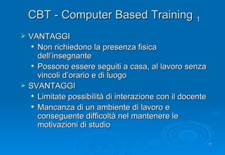 CBT - Computer Based Training   1 VANTAGGI Non richiedono la presenza fisica dell’insegnante Possono essere seguiti a casa, al lavoro senza vincoli d’orario e di luogo SVANTAGGI Limitate possibilità di interazione con il docente Mancanza di un ambiente di lavoro e conseguente difficoltà nel mantenere le motivazioni di studio 