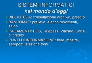 SISTEMI INFORMATICI nel mondo d’oggi BIBLIOTECA: consultazione archivio, prestito BANCOMAT: prelievo, elenco movimenti, saldo PAGAMENTI: POS, Telepass, Viacard, Carta di credito PUNTI DI INFORMAZIONE: fiere, mostre, aeroporti, stazione treni 