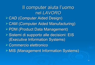 Il computer aiuta l’uomo nel  LAVORO CAD (Computer Aided Design) CAM (Computer Aided Manufacturing) PDM (Product Data Management) Sistemi di supporto alle decisioni: EIS (Executive Information Systems) Commercio elettronico MIS (Management Information Systems) 