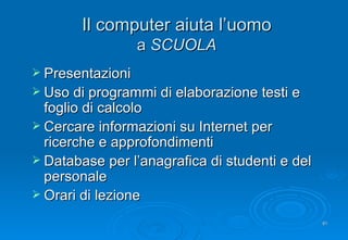 Il computer aiuta l’uomo a  SCUOLA Presentazioni Uso di programmi di elaborazione testi e foglio di calcolo Cercare informazioni su Internet per ricerche e approfondimenti Database per l’anagrafica di studenti e del personale Orari di lezione 