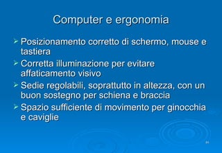 Computer e ergonomia Posizionamento corretto di schermo, mouse e tastiera Corretta illuminazione per evitare affaticamento visivo Sedie regolabili, soprattutto in altezza, con un buon sostegno per schiena e braccia Spazio sufficiente di movimento  per ginocchia e caviglie 
