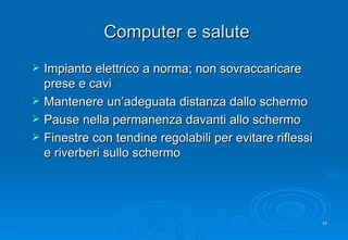 Computer e salute Impianto elettrico a norma; non sovraccaricare prese e cavi Mantenere un’adeguata distanza dallo schermo Pause nella permanenza davanti allo schermo Finestre con tendine regolabili per evitare riflessi e riverberi sullo schermo 
