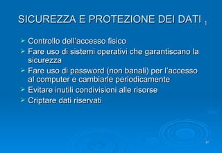 SICUREZZA E PROTEZIONE DEI DATI  1 Controllo dell’accesso fisico Fare uso di sistemi operativi che garantiscano la sicurezza Fare uso di password (non banali) per l’accesso al computer e cambiarle periodicamente Evitare inutili condivisioni alle risorse Criptare dati riservati 