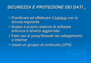 Pianificare ed effettuare il  backup  con la dovuta regolarità Dotare il proprio sistema di software antivirus e tenerlo aggiornato Fare uso di proxy/firewall nel collegamento a Internet Usare un gruppo di continuità (UPS) SICUREZZA E PROTEZIONE DEI DATI  2 