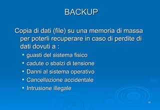 BACKUP Copia di dati (file) su una memoria di massa per poterli recuperare in caso di perdite di dati dovuti a : guasti del sistema fisico cadute o sbalzi di tensione Danni al sistema operativo Cancellazione accidentale Intrusione illegale 