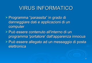 VIRUS INFORMATICO Programma “parassita” in grado di danneggiare dati e applicazioni di un computer Può essere contenuto all'interno di un programma 'portatore' dall'apparenza innocua Può essere allegato ad un messaggio di posta elettronica 