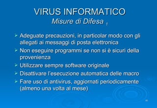 VIRUS INFORMATICO Misure di Difesa  1 Adeguate precauzioni, in particolar modo con gli allegati ai messaggi di posta elettronica Non eseguire programmi se non si è sicuri della provenienza Utilizzare sempre software originale Disattivare l’esecuzione automatica delle macro Fare uso di antivirus, aggiornati periodicamente (almeno una volta al mese) 
